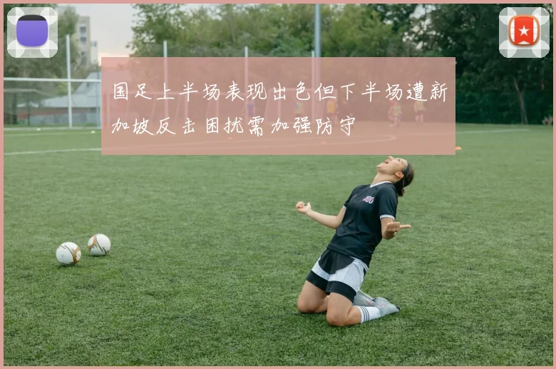 国足上半场表现出色但下半场遭新加坡反击困扰需加强防守