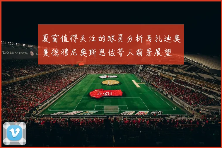 夏窗值得关注的球员分析马扎迪奥曼德穆尼奥斯恩佐等人前景展望