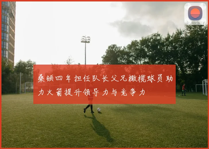 桑顿四年担任队长父兄橄榄球员助力火箭提升领导力与竞争力