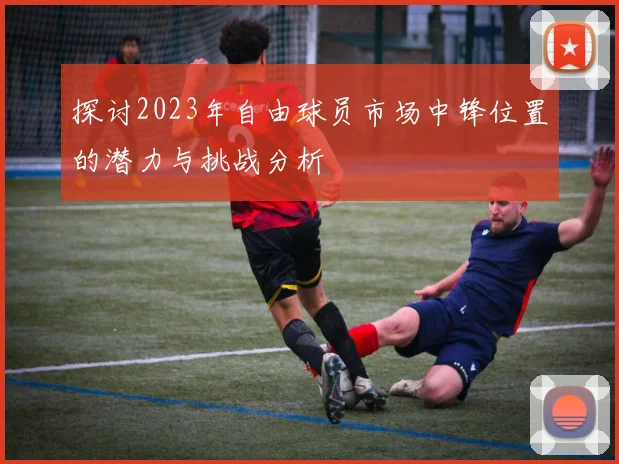 探讨2023年自由球员市场中锋位置的潜力与挑战分析