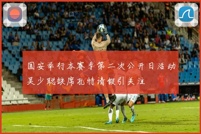国安举行本赛季第二次公开日活动吴少聪缺席孔特请假引关注