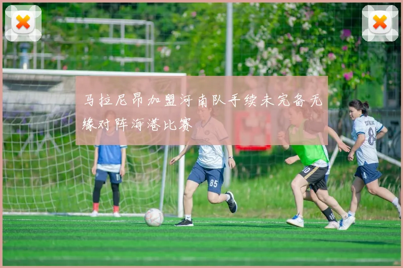 马拉尼昂加盟河南队手续未完备无缘对阵海港比赛