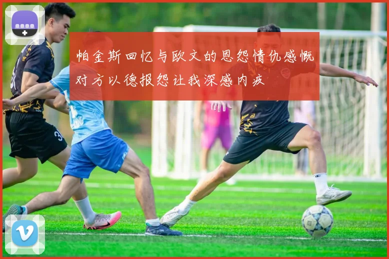 帕金斯回忆与欧文的恩怨情仇感慨对方以德报怨让我深感内疚