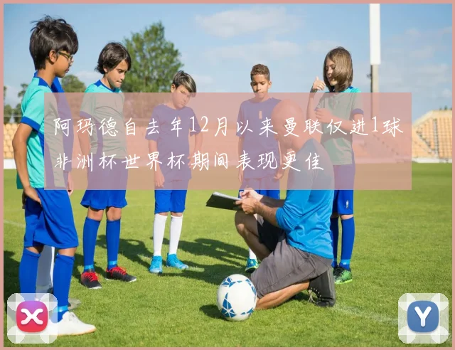 阿玛德自去年12月以来曼联仅进1球非洲杯世界杯期间表现更佳