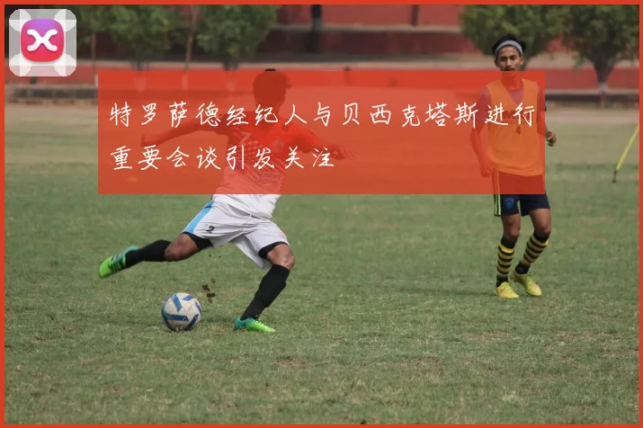 特罗萨德经纪人与贝西克塔斯进行重要会谈引发关注